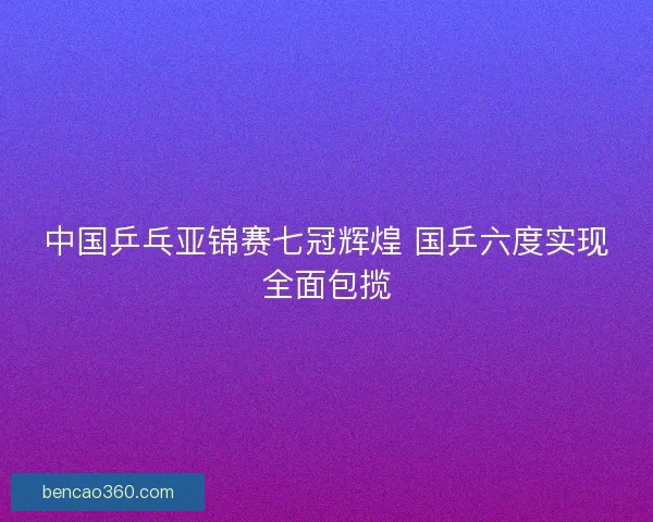中国乒乓亚锦赛七冠辉煌 国乒六度实现全面包揽