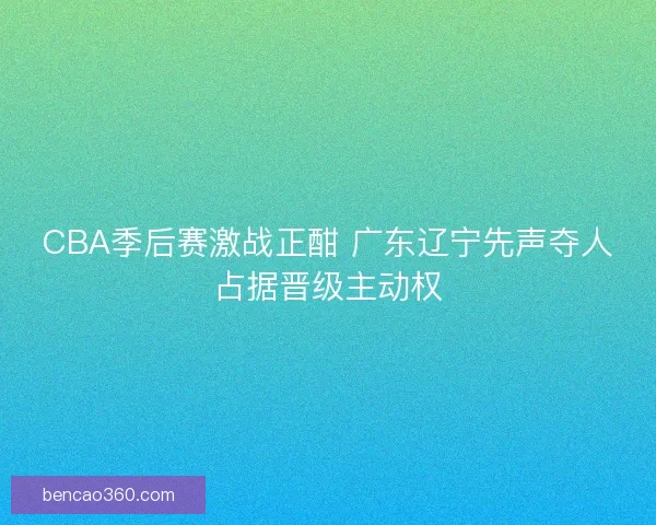 CBA季后赛激战正酣 广东辽宁先声夺人占据晋级主动权