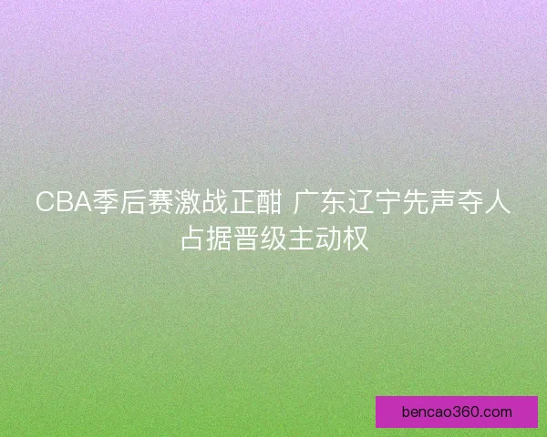 CBA季后赛激战正酣 广东辽宁先声夺人占据晋级主动权