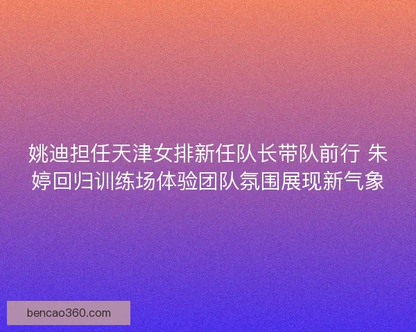 姚迪担任天津女排新任队长带队前行 朱婷回归训练场体验团队氛围展现新气象
