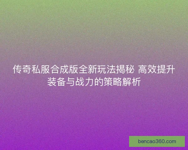 传奇私服合成版全新玩法揭秘 高效提升装备与战力的策略解析